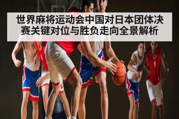 世界麻将运动会中国对日本团体决赛关键对位与胜负走向全景解析（FeiFan Sports）